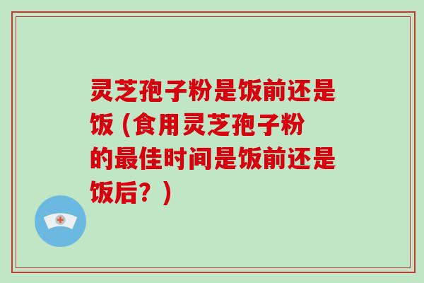 灵芝孢子粉是饭前还是饭 (食用灵芝孢子粉的佳时间是饭前还是饭后？)