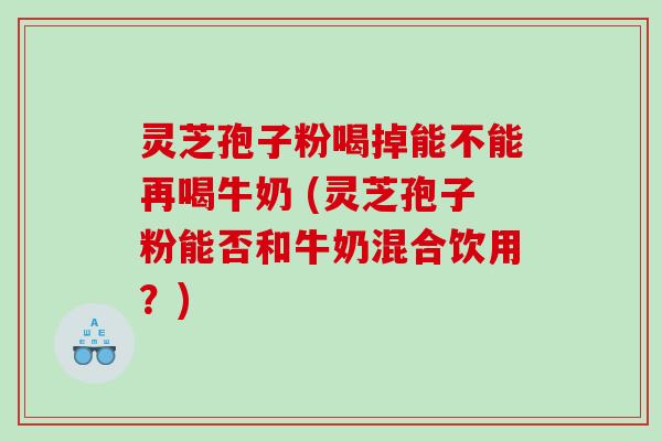 灵芝孢子粉喝掉能不能再喝牛奶 (灵芝孢子粉能否和牛奶混合饮用？)