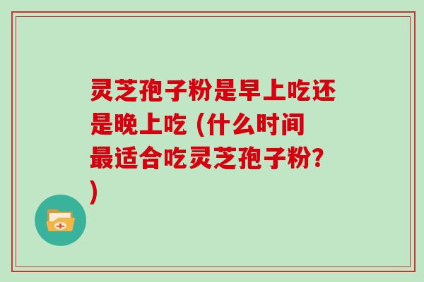 灵芝孢子粉是早上吃还是晚上吃 (什么时间适合吃灵芝孢子粉？)