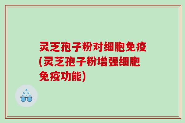 灵芝孢子粉对细胞免疫(灵芝孢子粉增强细胞免疫功能)