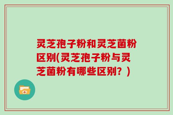 灵芝孢子粉和灵芝菌粉区别(灵芝孢子粉与灵芝菌粉有哪些区别？)
