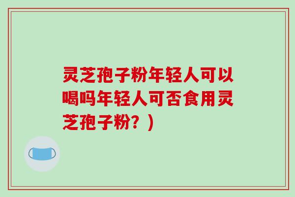 灵芝孢子粉年轻人可以喝吗年轻人可否食用灵芝孢子粉？)