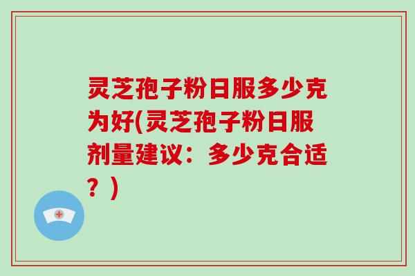 灵芝孢子粉日服多少克为好(灵芝孢子粉日服剂量建议：多少克合适？)