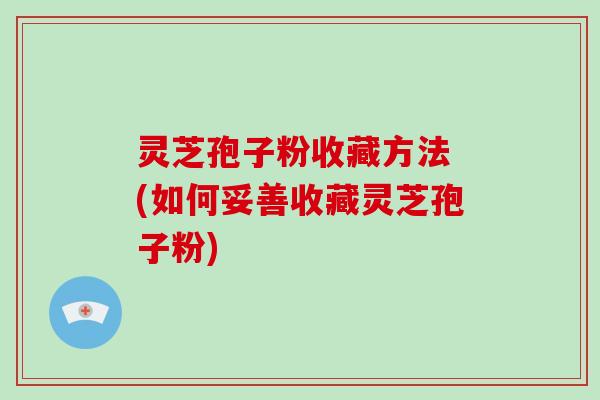 灵芝孢子粉收藏方法 (如何妥善收藏灵芝孢子粉)