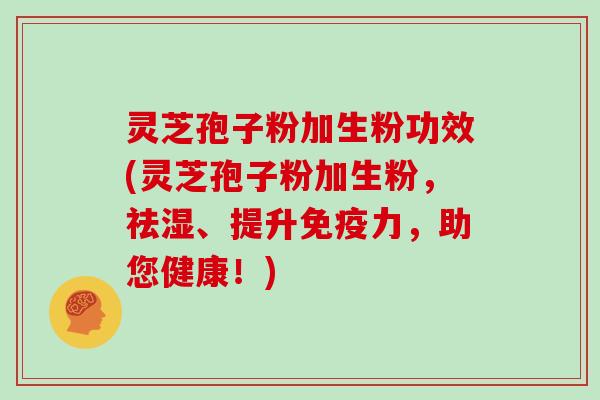 灵芝孢子粉加生粉功效(灵芝孢子粉加生粉，祛湿、提升免疫力，助您健康！)