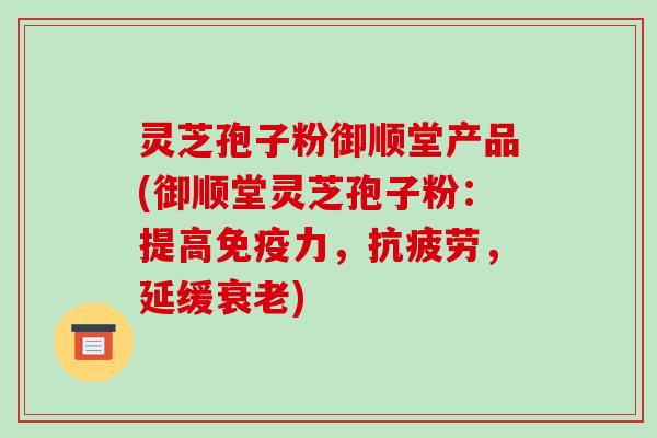 灵芝孢子粉御顺堂产品(御顺堂灵芝孢子粉：提高免疫力，，延缓)