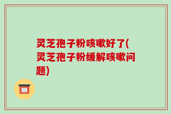 灵芝孢子粉好了(灵芝孢子粉缓解问题)