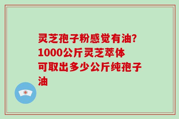 灵芝孢子粉感觉有油?1000公斤灵芝萃体可取出多少公斤纯孢子油 灵芝孢子粉感觉有油?1000公斤灵芝萃体可取出多少公斤纯孢子油