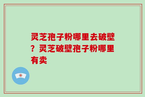 灵芝孢子粉哪里去破壁?灵芝破壁孢子粉哪里有卖 灵芝孢子粉哪里去破壁?灵芝破壁孢子粉哪里有卖