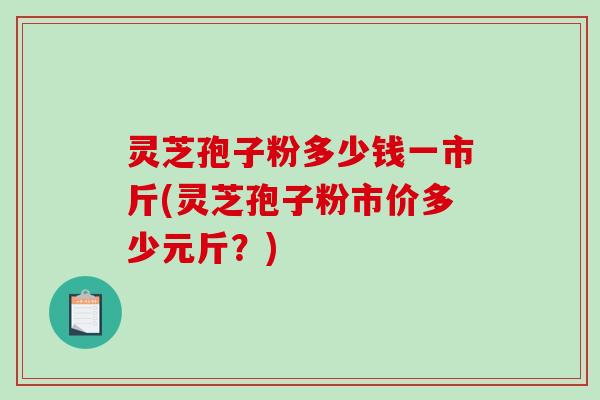 灵芝孢子粉多少钱一市斤(灵芝孢子粉市价多少元斤?) 灵芝孢子粉多少钱一市斤(灵芝孢子粉市价多少元斤?)