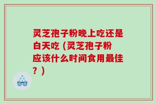 灵芝孢子粉晚上吃还是白天吃 (灵芝孢子粉应该什么时间食用佳?) 灵芝孢子粉晚上吃还是白天吃 (灵芝孢子粉应该什么时间食用佳?)