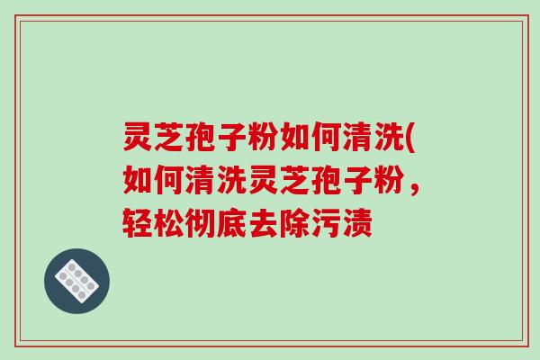 灵芝孢子粉如何清洗(如何清洗灵芝孢子粉,轻松彻底去除污渍 灵芝孢子粉如何清洗(如何清洗灵芝孢子粉,轻松彻底去除污渍