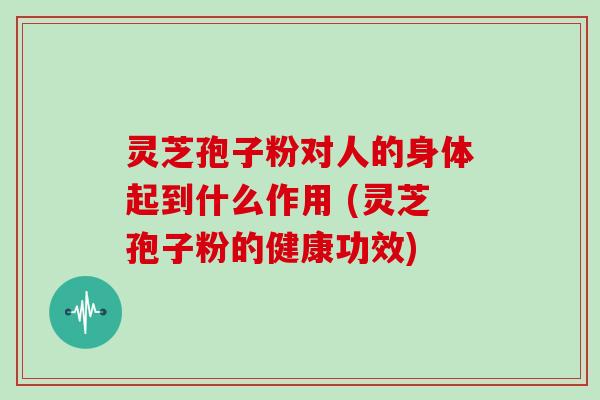 灵芝孢子粉对人的身体起到什么作用 (灵芝孢子粉的健康功效)
