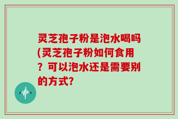 灵芝孢子粉是泡水喝吗(灵芝孢子粉如何食用?可以泡水还是需要别的方式? 灵芝孢子粉是泡水喝吗(灵芝孢子粉如何食用?可以泡水还是需要别的方式?
