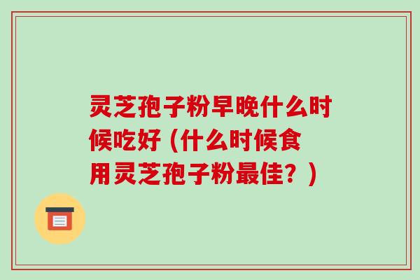 灵芝孢子粉早晚什么时候吃好 (什么时候食用灵芝孢子粉佳？)