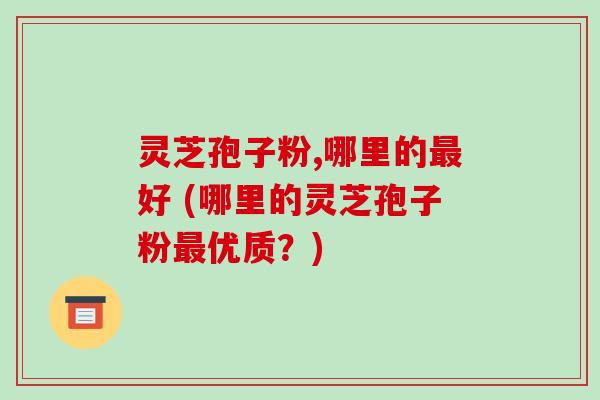 灵芝孢子粉,哪里的好 (哪里的灵芝孢子粉优质?) 灵芝孢子粉,哪里的好 (哪里的灵芝孢子粉优质?)