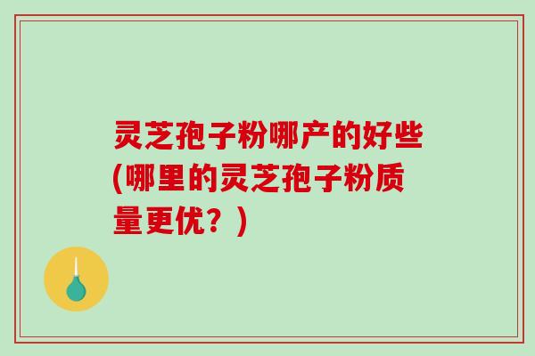 灵芝孢子粉哪产的好些(哪里的灵芝孢子粉质量更优?) 灵芝孢子粉哪产的好些(哪里的灵芝孢子粉质量更优?)