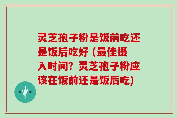 灵芝孢子粉是饭前吃还是饭后吃好 (佳摄入时间?灵芝孢子粉应该在饭前还是饭后吃) 灵芝孢子粉是饭前吃还是饭后吃好 (佳摄入时间?灵芝孢子粉应该在饭前还是饭后吃)