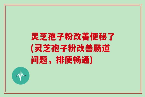 灵芝孢子粉改善了(灵芝孢子粉改善肠道问题,排便畅通) 灵芝孢子粉改善了(灵芝孢子粉改善肠道问题,排便畅通)