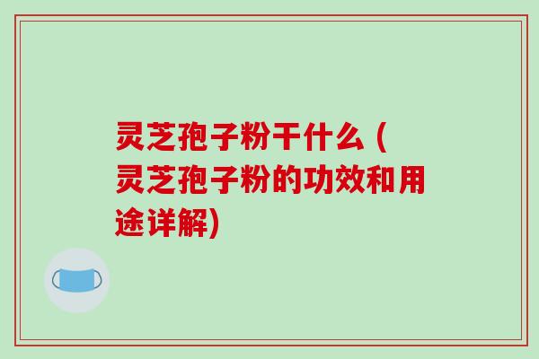灵芝孢子粉干什么 (灵芝孢子粉的功效和用途详解) 灵芝孢子粉干什么 (灵芝孢子粉的功效和用途详解)