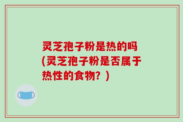 灵芝孢子粉是热的吗 (灵芝孢子粉是否属于热性的食物?) 灵芝孢子粉是热的吗 (灵芝孢子粉是否属于热性的食物?)
