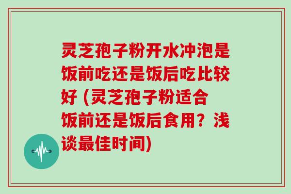 灵芝孢子粉开水冲泡是饭前吃还是饭后吃比较好 (灵芝孢子粉适合饭前还是饭后食用?浅谈佳时间) 灵芝孢子粉开水冲泡是饭前吃还是饭后吃比较好 (灵芝孢子粉适合饭前还是饭后食用?浅谈佳时间)