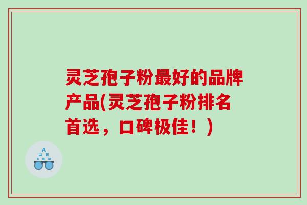 灵芝孢子粉好的品牌产品(灵芝孢子粉排名首选,口碑极佳!) 灵芝孢子粉好的品牌产品(灵芝孢子粉排名首选,口碑极佳!)