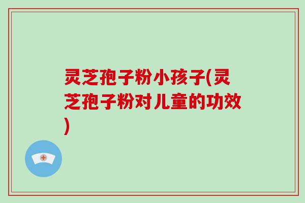 灵芝孢子粉小孩子(灵芝孢子粉对儿童的功效) 灵芝孢子粉小孩子(灵芝孢子粉对儿童的功效)