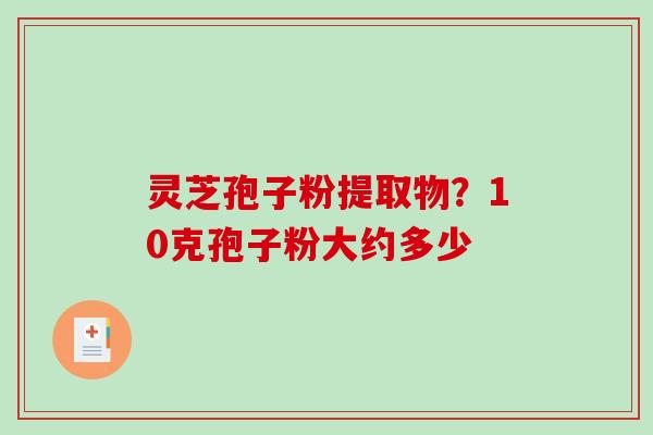 灵芝孢子粉提取物?10克孢子粉大约多少 灵芝孢子粉提取物?10克孢子粉大约多少