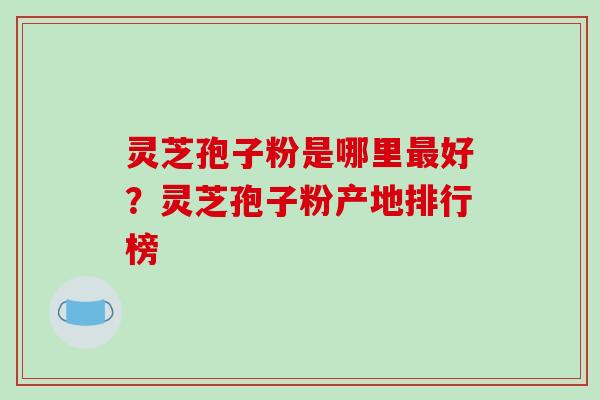 灵芝孢子粉是哪里好?灵芝孢子粉产地排行榜 灵芝孢子粉是哪里好?灵芝孢子粉产地排行榜
