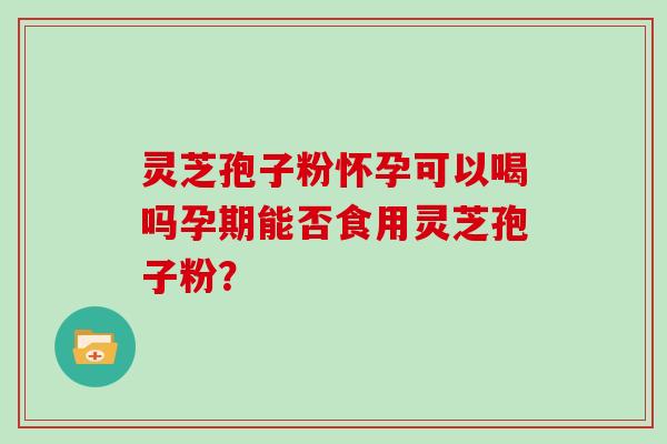 灵芝孢子粉怀孕可以喝吗孕期能否食用灵芝孢子粉? 灵芝孢子粉怀孕可以喝吗孕期能否食用灵芝孢子粉?