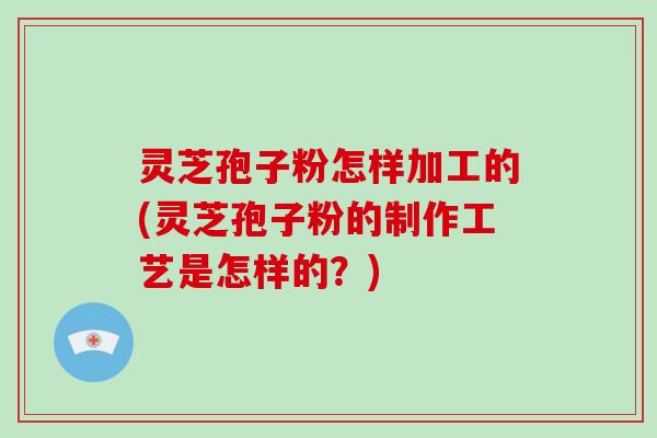 灵芝孢子粉怎样加工的(灵芝孢子粉的制作工艺是怎样的?) 灵芝孢子粉怎样加工的(灵芝孢子粉的制作工艺是怎样的?)