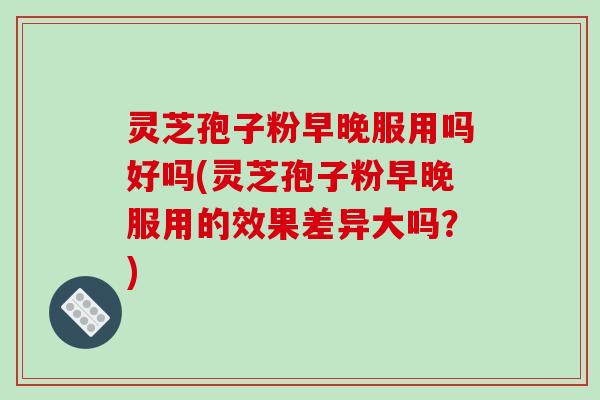 灵芝孢子粉早晚服用吗好吗(灵芝孢子粉早晚服用的效果差异大吗?) 灵芝孢子粉早晚服用吗好吗(灵芝孢子粉早晚服用的效果差异大吗?)