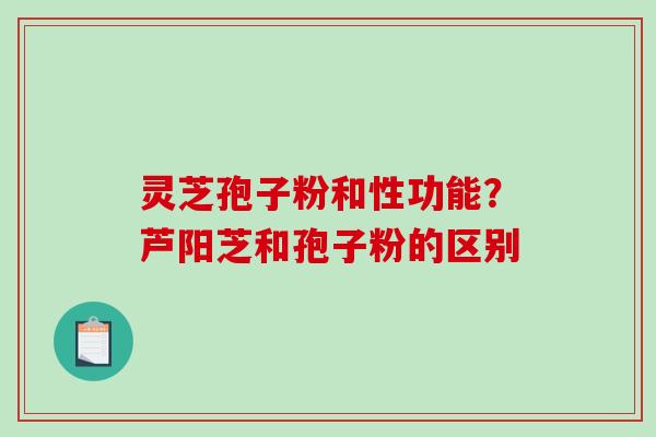 灵芝孢子粉和性功能?芦阳芝和孢子粉的区别 灵芝孢子粉和性功能?芦阳芝和孢子粉的区别