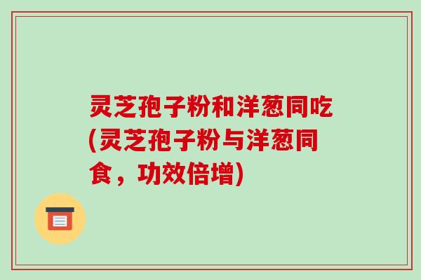 灵芝孢子粉和洋葱同吃(灵芝孢子粉与洋葱同食,功效倍增) 灵芝孢子粉和洋葱同吃(灵芝孢子粉与洋葱同食,功效倍增)