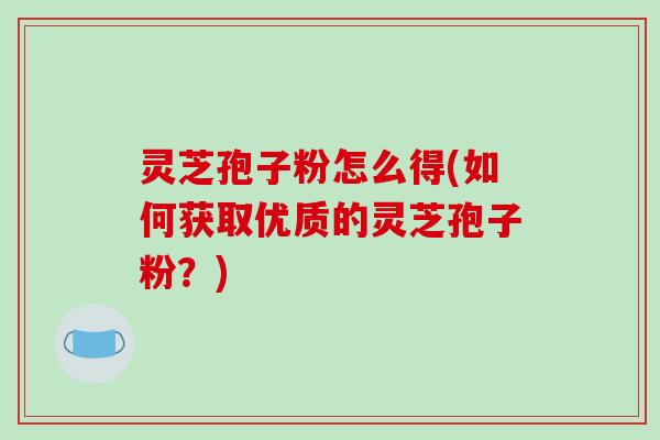 灵芝孢子粉怎么得(如何获取优质的灵芝孢子粉?) 灵芝孢子粉怎么得(如何获取优质的灵芝孢子粉?)
