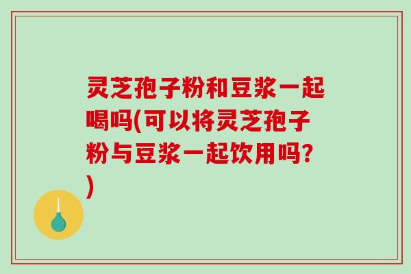 灵芝孢子粉和豆浆一起喝吗(可以将灵芝孢子粉与豆浆一起饮用吗？)