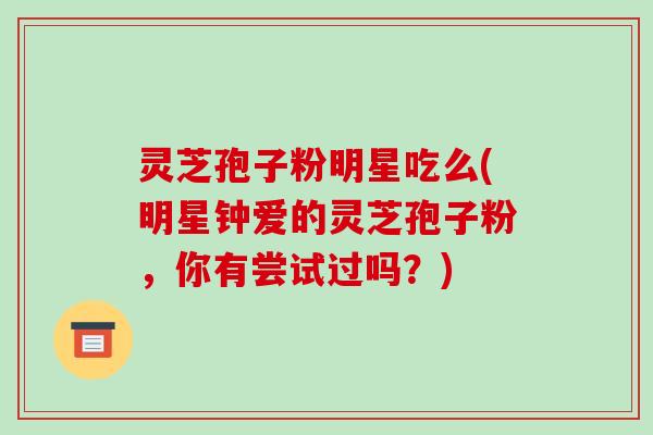 灵芝孢子粉明星吃么(明星钟爱的灵芝孢子粉，你有尝试过吗？)