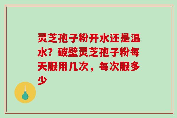 灵芝孢子粉开水还是温水？破壁灵芝孢子粉每天服用几次，每次服多少
