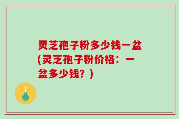 灵芝孢子粉多少钱一盆(灵芝孢子粉价格：一盆多少钱？)