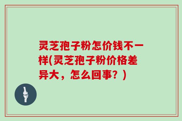 灵芝孢子粉怎价钱不一样(灵芝孢子粉价格差异大，怎么回事？)
