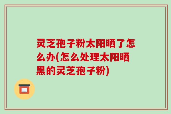 灵芝孢子粉太阳晒了怎么办(怎么处理太阳晒黑的灵芝孢子粉)