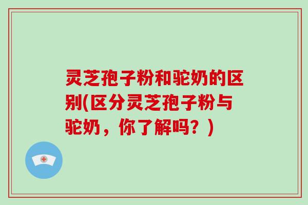 灵芝孢子粉和驼奶的区别(区分灵芝孢子粉与驼奶，你了解吗？)