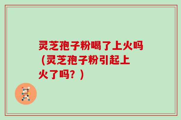 灵芝孢子粉喝了上火吗 (灵芝孢子粉引起上火了吗？)