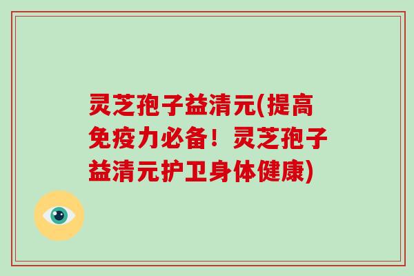 灵芝孢子益清元(提高免疫力必备！灵芝孢子益清元护卫身体健康)