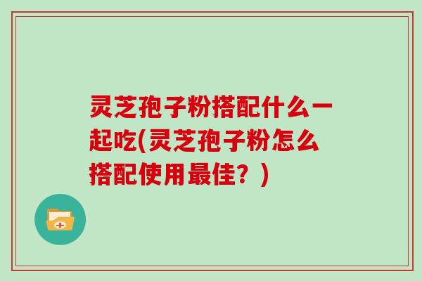 灵芝孢子粉搭配什么一起吃(灵芝孢子粉怎么搭配使用佳？)