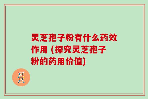 灵芝孢子粉有什么作用 (探究灵芝孢子粉的药用价值)