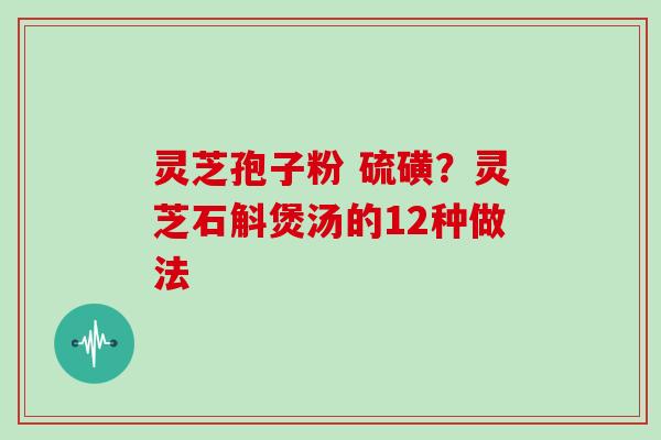 灵芝孢子粉 硫磺?灵芝石斛煲汤的12种做法 灵芝孢子粉 硫磺?灵芝石斛煲汤的12种做法
