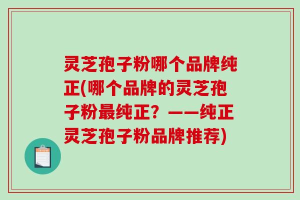 灵芝孢子粉哪个品牌纯正(哪个品牌的灵芝孢子粉纯正?——纯正灵芝孢子粉品牌推荐) 灵芝孢子粉哪个品牌纯正(哪个品牌的灵芝孢子粉纯正?——纯正灵芝孢子粉品牌推荐)