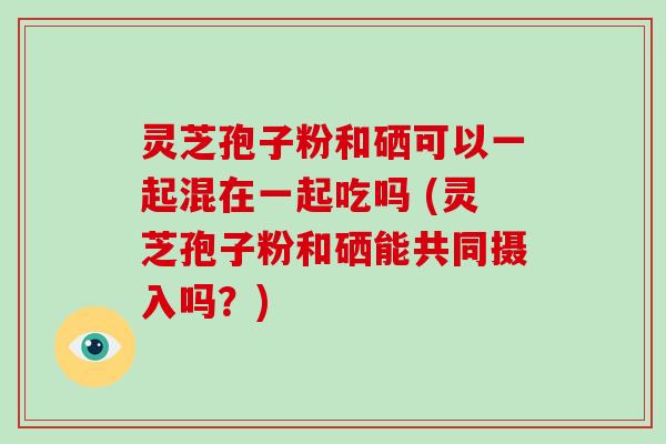 灵芝孢子粉和硒可以一起混在一起吃吗 (灵芝孢子粉和硒能共同摄入吗？)